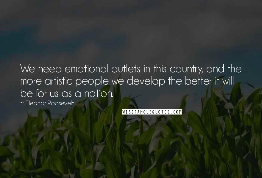Eleanor Roosevelt Quotes: We need emotional outlets in this country, and the more artistic people we develop the better it will be for us as a nation.