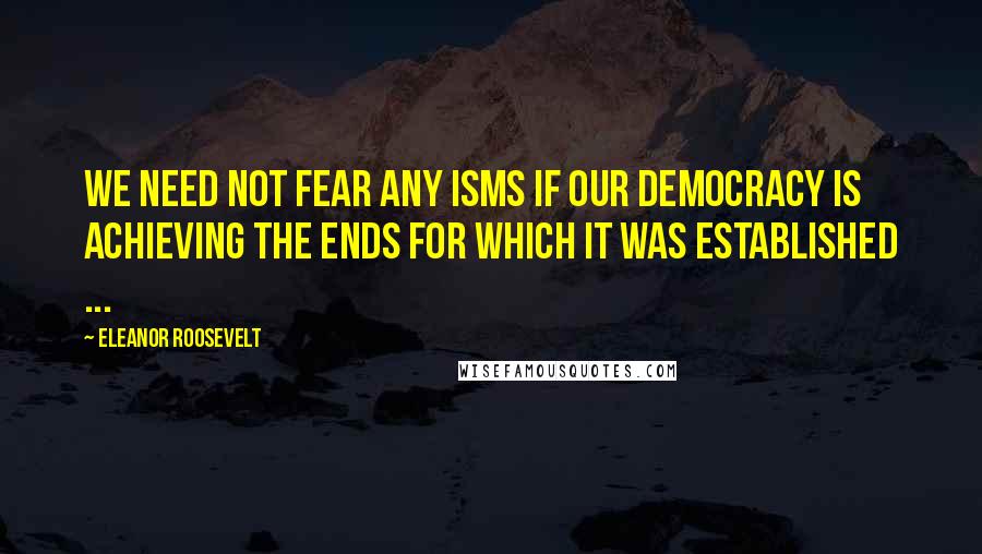 Eleanor Roosevelt Quotes: We need not fear any isms if our democracy is achieving the ends for which it was established ...