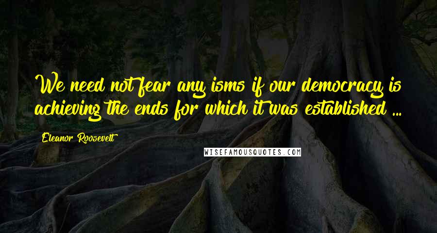 Eleanor Roosevelt Quotes: We need not fear any isms if our democracy is achieving the ends for which it was established ...