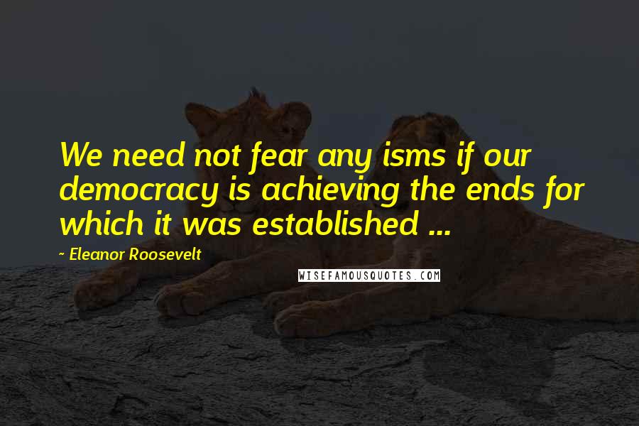 Eleanor Roosevelt Quotes: We need not fear any isms if our democracy is achieving the ends for which it was established ...