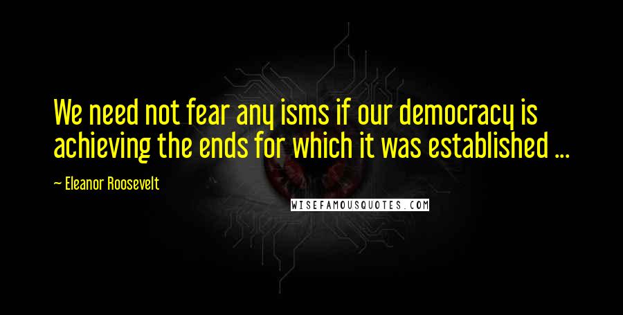 Eleanor Roosevelt Quotes: We need not fear any isms if our democracy is achieving the ends for which it was established ...