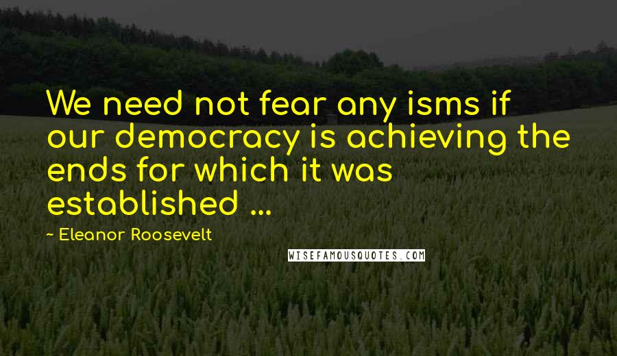 Eleanor Roosevelt Quotes: We need not fear any isms if our democracy is achieving the ends for which it was established ...