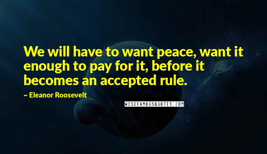 Eleanor Roosevelt Quotes: We will have to want peace, want it enough to pay for it, before it becomes an accepted rule.