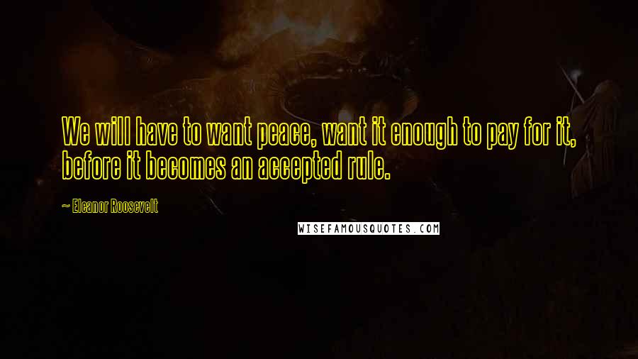 Eleanor Roosevelt Quotes: We will have to want peace, want it enough to pay for it, before it becomes an accepted rule.