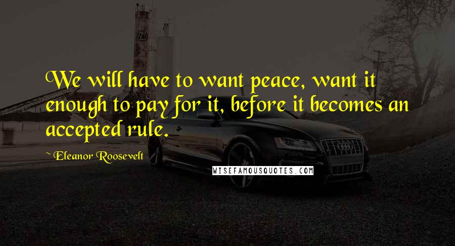 Eleanor Roosevelt Quotes: We will have to want peace, want it enough to pay for it, before it becomes an accepted rule.