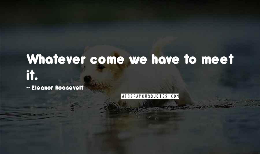 Eleanor Roosevelt Quotes: Whatever come we have to meet it.