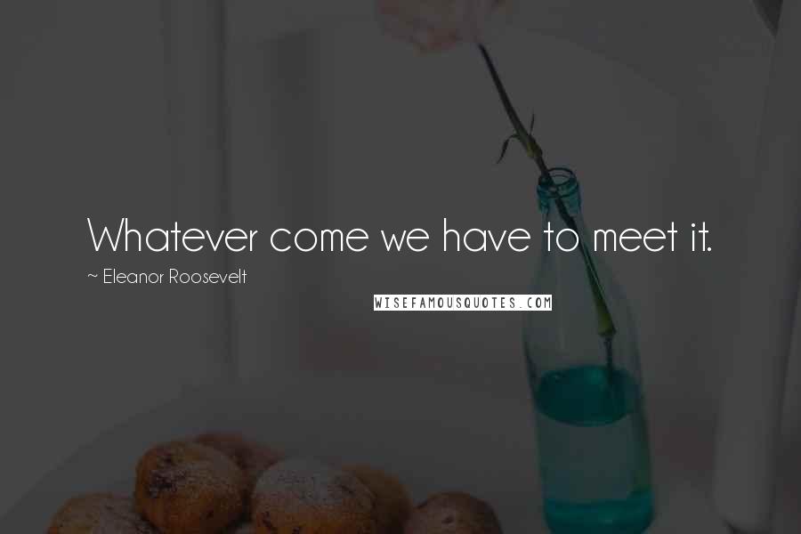 Eleanor Roosevelt Quotes: Whatever come we have to meet it.
