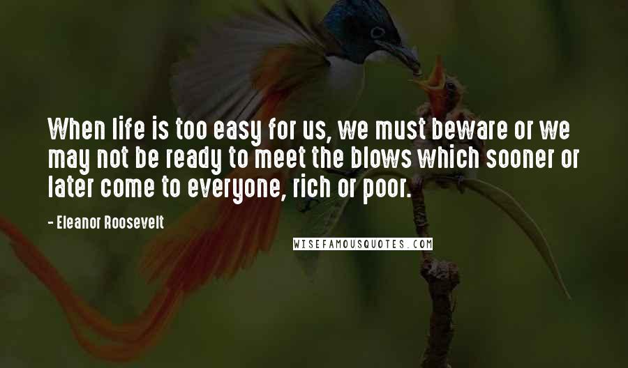 Eleanor Roosevelt Quotes: When life is too easy for us, we must beware or we may not be ready to meet the blows which sooner or later come to everyone, rich or poor.