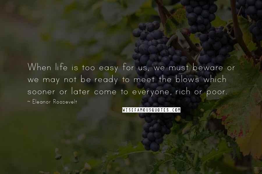 Eleanor Roosevelt Quotes: When life is too easy for us, we must beware or we may not be ready to meet the blows which sooner or later come to everyone, rich or poor.