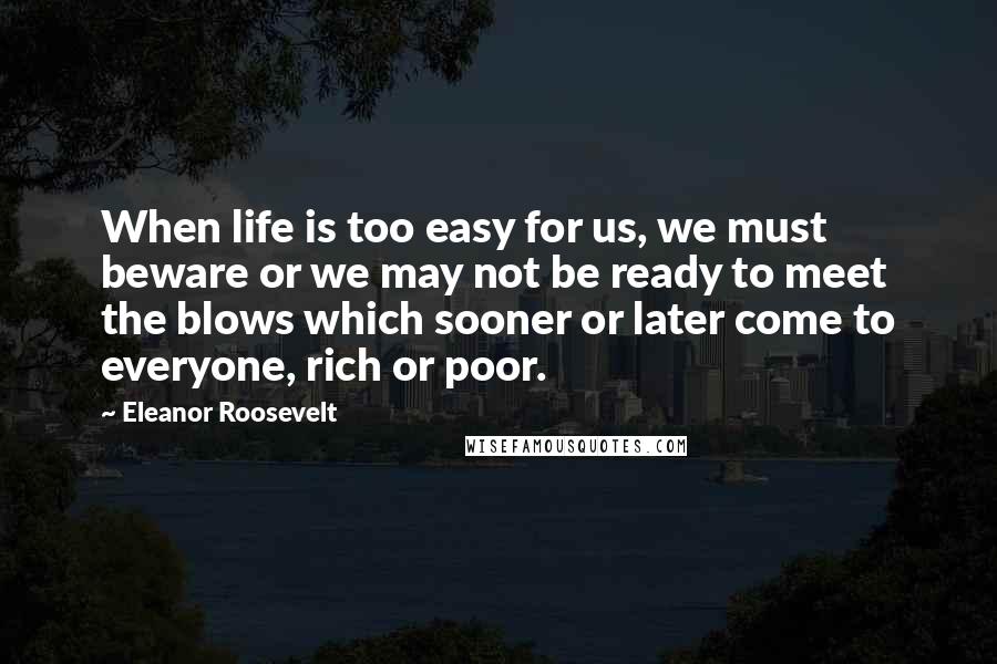 Eleanor Roosevelt Quotes: When life is too easy for us, we must beware or we may not be ready to meet the blows which sooner or later come to everyone, rich or poor.