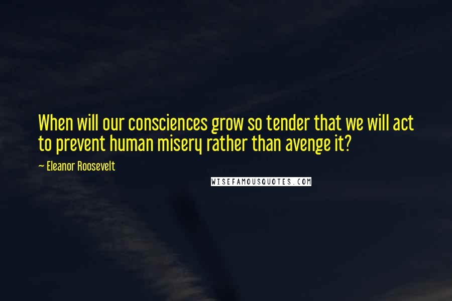 Eleanor Roosevelt Quotes: When will our consciences grow so tender that we will act to prevent human misery rather than avenge it?
