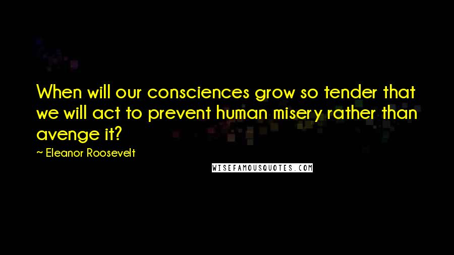 Eleanor Roosevelt Quotes: When will our consciences grow so tender that we will act to prevent human misery rather than avenge it?