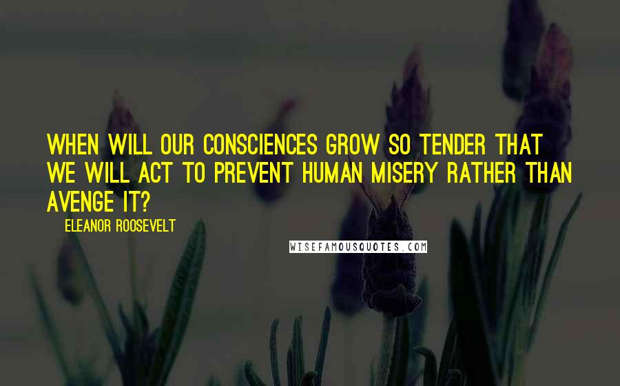 Eleanor Roosevelt Quotes: When will our consciences grow so tender that we will act to prevent human misery rather than avenge it?
