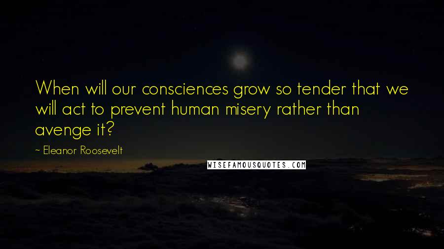 Eleanor Roosevelt Quotes: When will our consciences grow so tender that we will act to prevent human misery rather than avenge it?