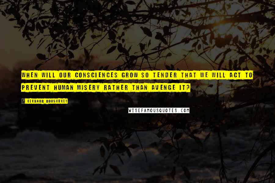 Eleanor Roosevelt Quotes: When will our consciences grow so tender that we will act to prevent human misery rather than avenge it?