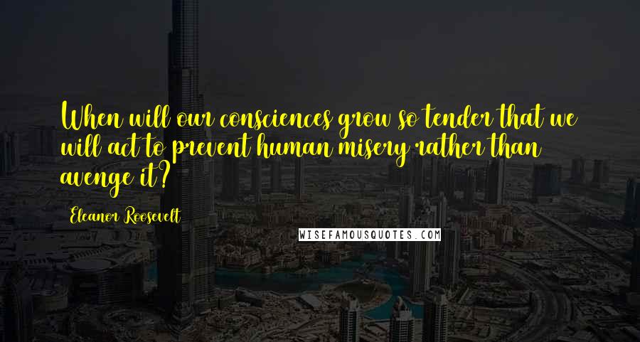 Eleanor Roosevelt Quotes: When will our consciences grow so tender that we will act to prevent human misery rather than avenge it?