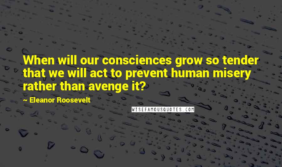 Eleanor Roosevelt Quotes: When will our consciences grow so tender that we will act to prevent human misery rather than avenge it?