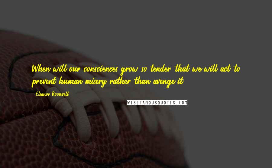 Eleanor Roosevelt Quotes: When will our consciences grow so tender that we will act to prevent human misery rather than avenge it?