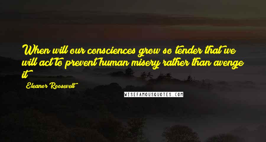 Eleanor Roosevelt Quotes: When will our consciences grow so tender that we will act to prevent human misery rather than avenge it?