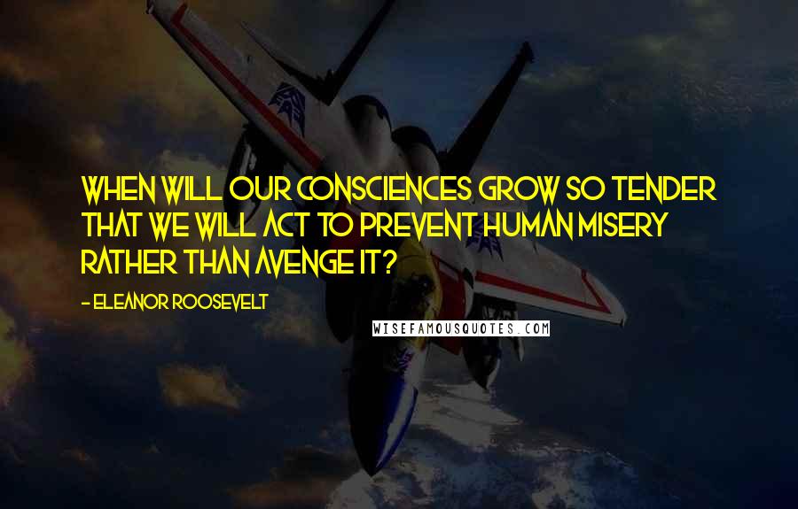 Eleanor Roosevelt Quotes: When will our consciences grow so tender that we will act to prevent human misery rather than avenge it?