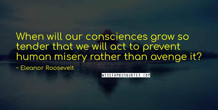 Eleanor Roosevelt Quotes: When will our consciences grow so tender that we will act to prevent human misery rather than avenge it?
