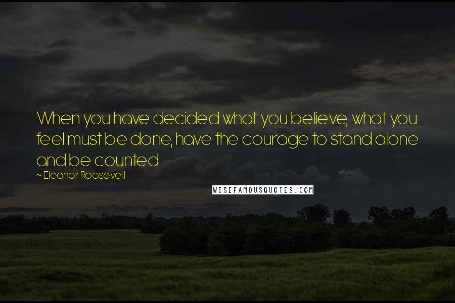 Eleanor Roosevelt Quotes: When you have decided what you believe, what you feel must be done, have the courage to stand alone and be counted
