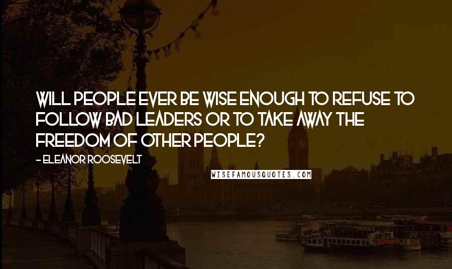 Eleanor Roosevelt Quotes: Will people ever be wise enough to refuse to follow bad leaders or to take away the freedom of other people?