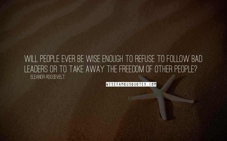 Eleanor Roosevelt Quotes: Will people ever be wise enough to refuse to follow bad leaders or to take away the freedom of other people?