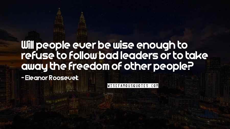 Eleanor Roosevelt Quotes: Will people ever be wise enough to refuse to follow bad leaders or to take away the freedom of other people?