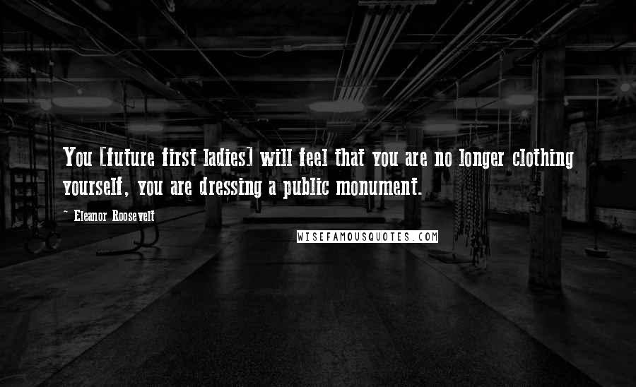 Eleanor Roosevelt Quotes: You [future first ladies] will feel that you are no longer clothing yourself, you are dressing a public monument.