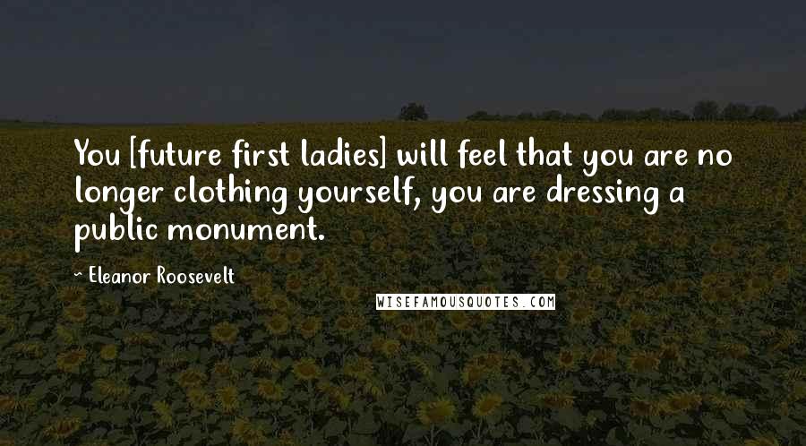 Eleanor Roosevelt Quotes: You [future first ladies] will feel that you are no longer clothing yourself, you are dressing a public monument.