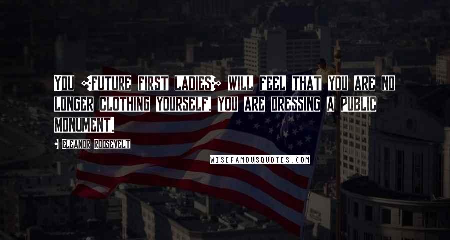 Eleanor Roosevelt Quotes: You [future first ladies] will feel that you are no longer clothing yourself, you are dressing a public monument.