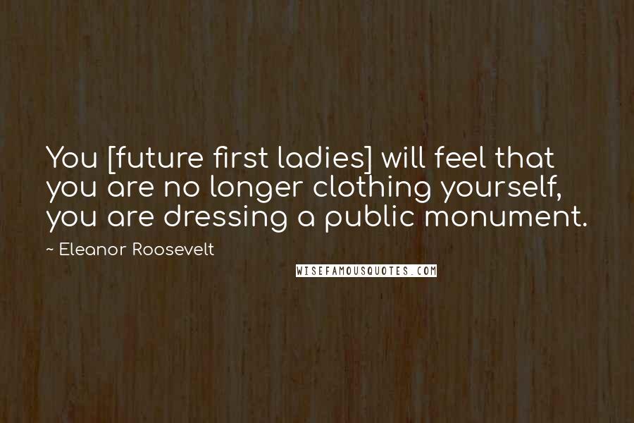 Eleanor Roosevelt Quotes: You [future first ladies] will feel that you are no longer clothing yourself, you are dressing a public monument.