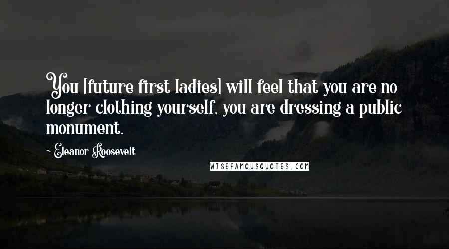 Eleanor Roosevelt Quotes: You [future first ladies] will feel that you are no longer clothing yourself, you are dressing a public monument.