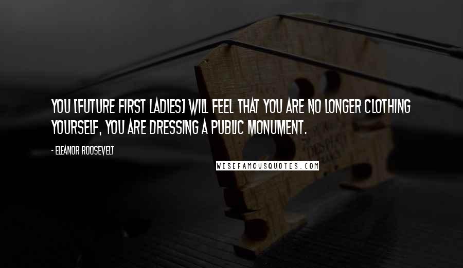 Eleanor Roosevelt Quotes: You [future first ladies] will feel that you are no longer clothing yourself, you are dressing a public monument.