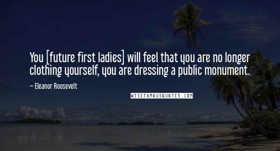 Eleanor Roosevelt Quotes: You [future first ladies] will feel that you are no longer clothing yourself, you are dressing a public monument.