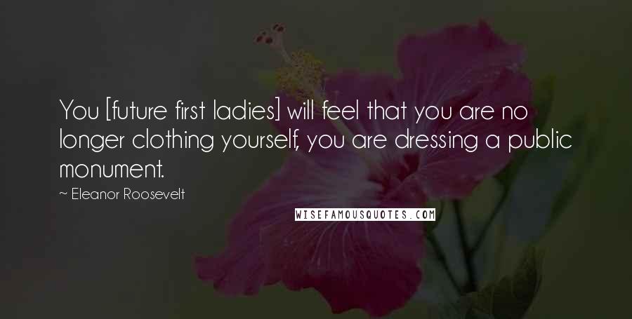 Eleanor Roosevelt Quotes: You [future first ladies] will feel that you are no longer clothing yourself, you are dressing a public monument.