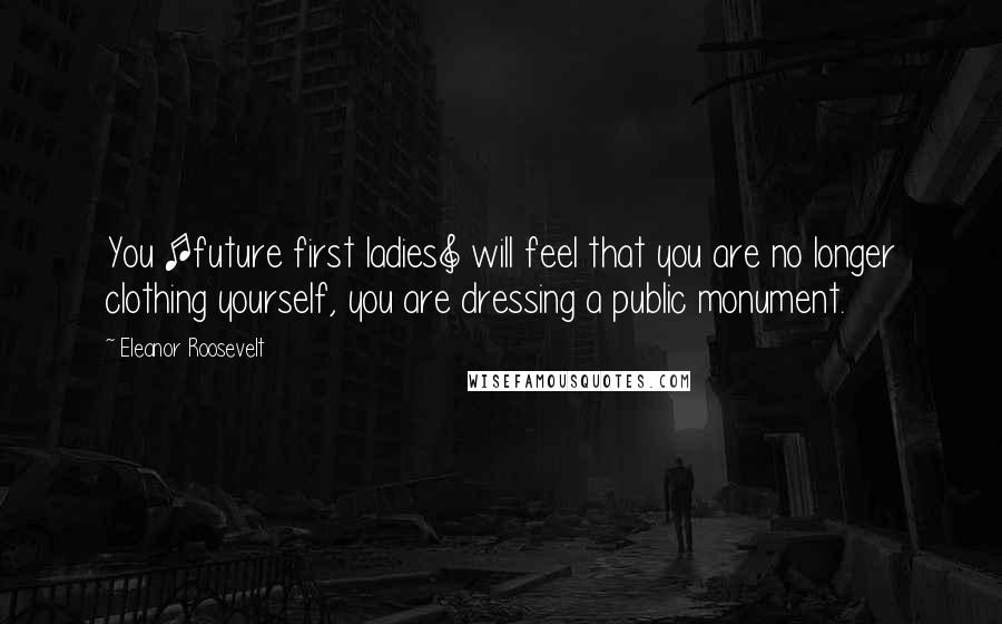 Eleanor Roosevelt Quotes: You [future first ladies] will feel that you are no longer clothing yourself, you are dressing a public monument.