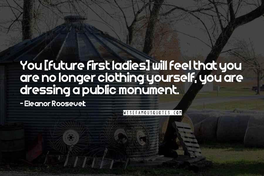 Eleanor Roosevelt Quotes: You [future first ladies] will feel that you are no longer clothing yourself, you are dressing a public monument.