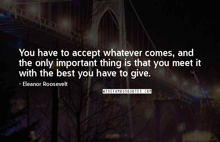 Eleanor Roosevelt Quotes: You have to accept whatever comes, and the only important thing is that you meet it with the best you have to give.