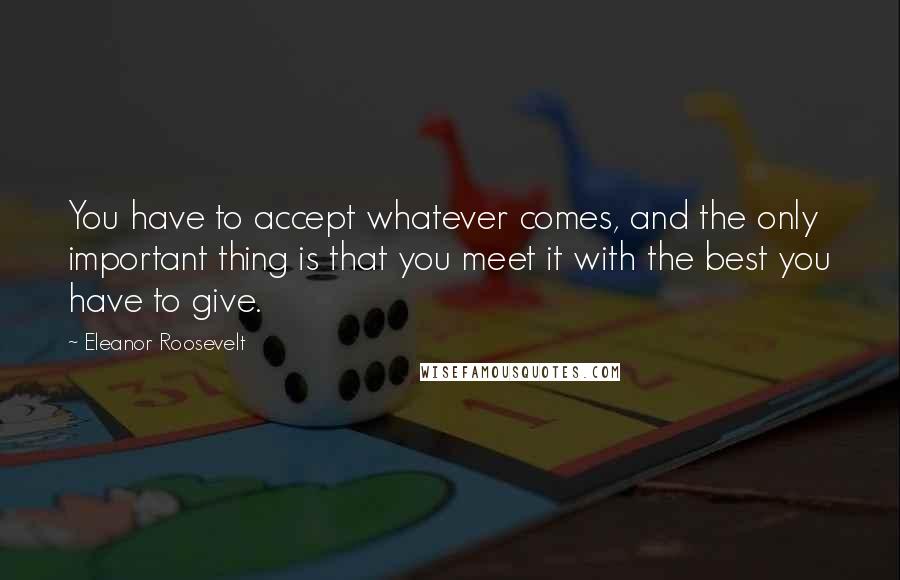 Eleanor Roosevelt Quotes: You have to accept whatever comes, and the only important thing is that you meet it with the best you have to give.