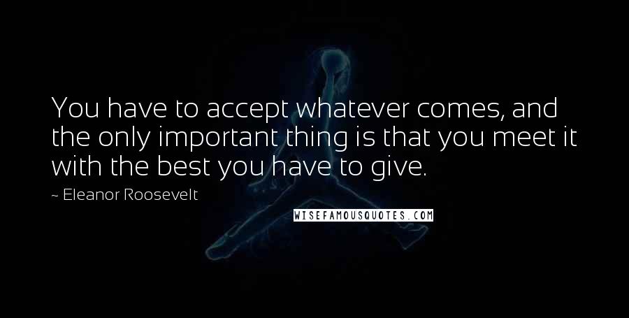 Eleanor Roosevelt Quotes: You have to accept whatever comes, and the only important thing is that you meet it with the best you have to give.