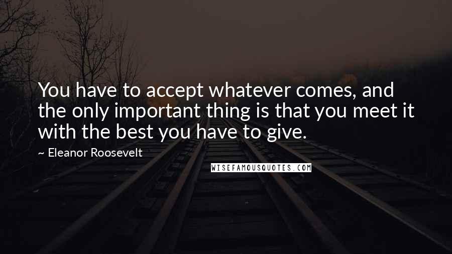 Eleanor Roosevelt Quotes: You have to accept whatever comes, and the only important thing is that you meet it with the best you have to give.