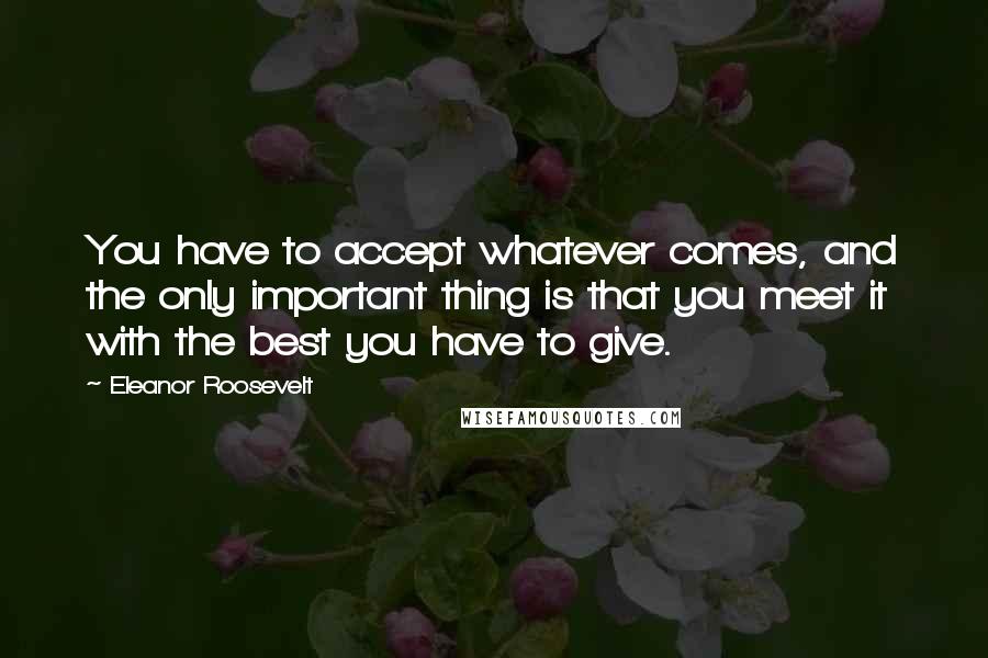 Eleanor Roosevelt Quotes: You have to accept whatever comes, and the only important thing is that you meet it with the best you have to give.