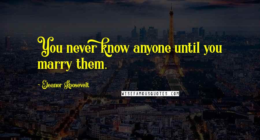Eleanor Roosevelt Quotes: You never know anyone until you marry them.