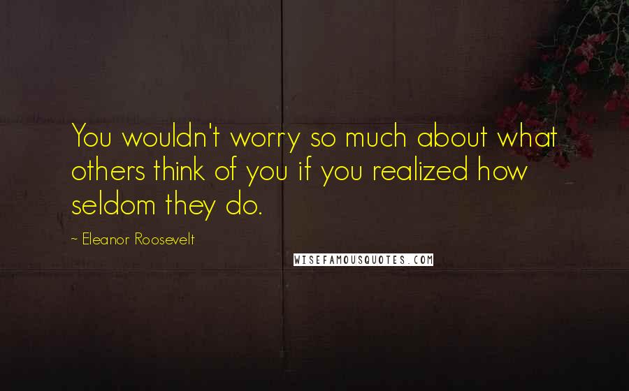 Eleanor Roosevelt Quotes: You wouldn't worry so much about what others think of you if you realized how seldom they do.