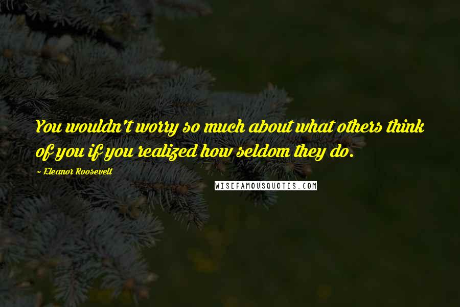 Eleanor Roosevelt Quotes: You wouldn't worry so much about what others think of you if you realized how seldom they do.
