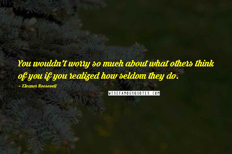 Eleanor Roosevelt Quotes: You wouldn't worry so much about what others think of you if you realized how seldom they do.