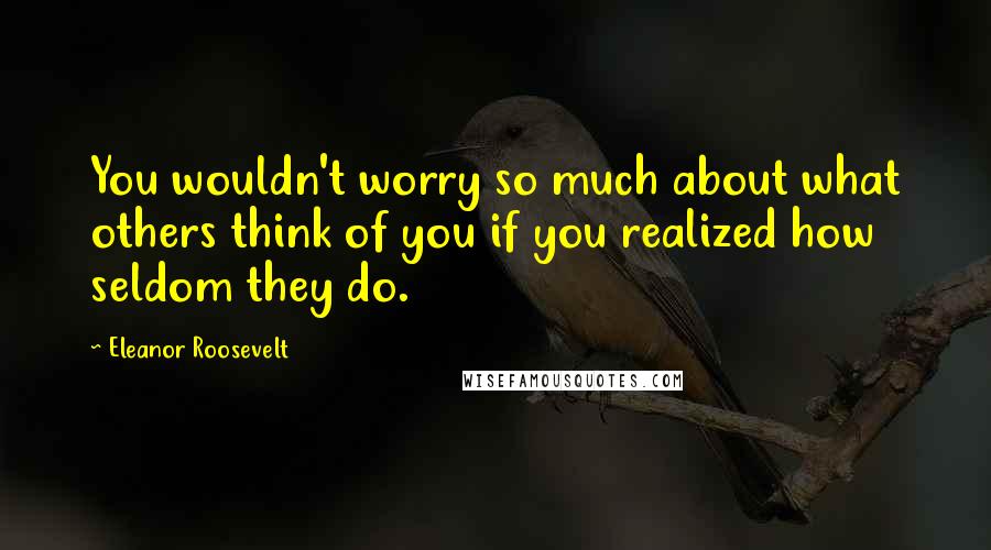 Eleanor Roosevelt Quotes: You wouldn't worry so much about what others think of you if you realized how seldom they do.