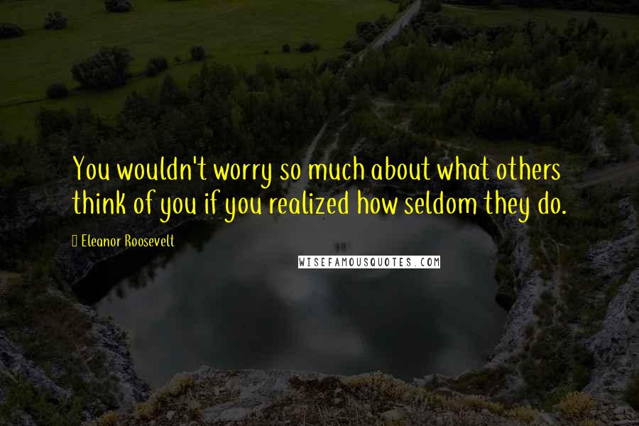 Eleanor Roosevelt Quotes: You wouldn't worry so much about what others think of you if you realized how seldom they do.